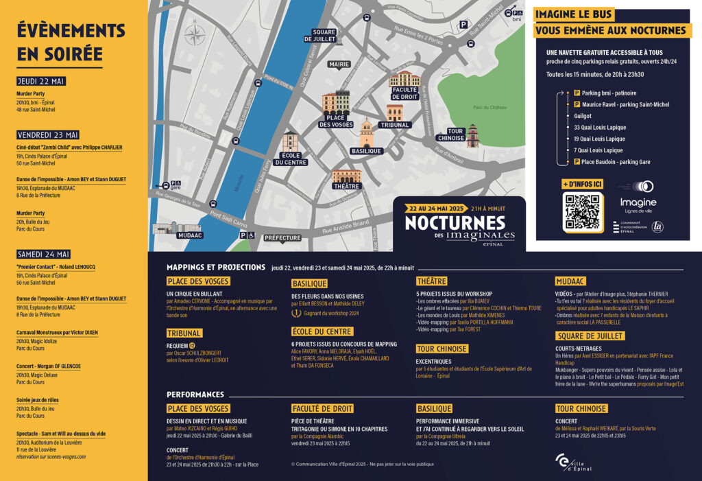 Les Nocturnes ont lieu en centre-ville d’Épinal, sur une dizaine de sites autour de la Place des Vosges et le long de la Moselle, accessibles à pied ou en navette gratuite.
Accès et déplacements
Navette gratuite toutes les 15 minutes de 20h à 23h30.
Elle dessert cinq parkings relais gratuits accessibles 24h/24 :
Parking BMI
Maurice Ravel – Saint-Michel
Guigot
Quais Lapique (x3 points)
Place Baudoin – parking Gare
Tous les arrêts sont proches du centre-ville où se tiennent les animations nocturnes.
Organisation spatiale générale
Le cœur des Nocturnes est concentré autour des lieux suivants, tous accessibles à pied et relativement proches les uns des autres :
Place des Vosges : centre névralgique avec performances musicales et mapping visuel. Très animée, c’est un bon point de repère pour s’orienter.
Basilique, Faculté de Droit, École du Centre, Tribunal, Théâtre, Tour Chinoise : ces bâtiments accueillent chacun des projections, performances ou installations, souvent en intérieur.
MUDAAC (musée au bord de la Moselle) : vidéos immersives et expositions.
Square de Juillet : au nord, lieu de projections de courts-métrages.
Types d’activités par lieu
Place des Vosges :
Performances musicales en direct, dessins en musique, concert de l’Orchestre d’Harmonie d’Épinal.
Mapping visuel intitulé Un cirque en bullant.
Tribunal :
Projection « Requiem » d’après Olivier Leroit (mapping sonore et visuel).
Basilique :
Installation immersive sur les fleurs et le temps.
Performance « Et j’ai continué à regarder vers le soleil » le samedi soir.
Théâtre :
Présentation de 5 projets issus d’un atelier artistique, dont une installation vidéo.
MUDAAC :
Vidéos et installations artistiques liées à l’inclusion, la famille et le handicap.
Tour Chinoise :
Performance dansée « Excentriques » en extérieur.
Faculté de Droit :
Lecture théâtralisée Simone en 10 chapitres, accompagnée de vidéos.
École du Centre :
Mapping visuel des œuvres d’élèves sur les façades de l’école.
Square de Juillet :
Projections de courts-métrages sur la thématique des rêves, de la nuit et de l’imaginaire.
Événements notables par date
Jeudi 22 mai :
Murder Party à 20h30 (48 rue Saint-Michel).
Vendredi 23 mai :
Ciné-débat à 19h.
Performances dansées à 19h30 (MUDAAC) et à 20h (Parc du Cours).
Mapping et performances sur les façades (Place des Vosges, Tribunal...).
Samedi 24 mai :
Spectacles, concerts, carnaval au Parc du Cours dès 19h.
Projections sur tous les sites jusqu’à minuit.
Accessibilité :
Tous les lieux sont piétonniers et accessibles, avec des espaces bien identifiés.
Les lieux intérieurs (théâtre, MUDAAC, basilique, faculté, école) sont accessibles aux personnes à mobilité réduite.
Les performances en extérieur sont situées sur des places et esplanades dégagées. Des bancs sont réservés pour les personnes à mobilité réduite.